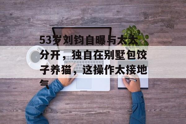 53岁刘钧自曝与太太分开，独自在别墅包饺子养猫，这操作太接地气-第1张图片-