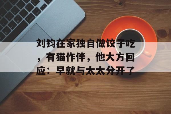 刘钧在家独自做饺子吃，有猫作伴，他大方回应：早就与太太分开了-第1张图片-