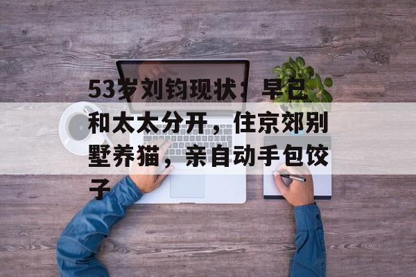 53岁刘钧现状：早已和太太分开，住京郊别墅养猫，亲自动手包饺子-第1张图片-