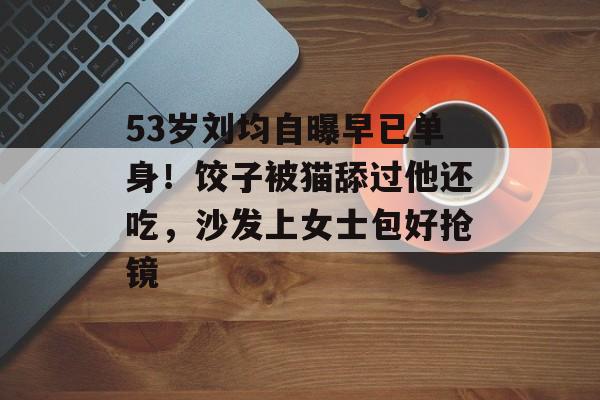 53岁刘均自曝早已单身！饺子被猫舔过他还吃，沙发上女士包好抢镜-第1张图片-