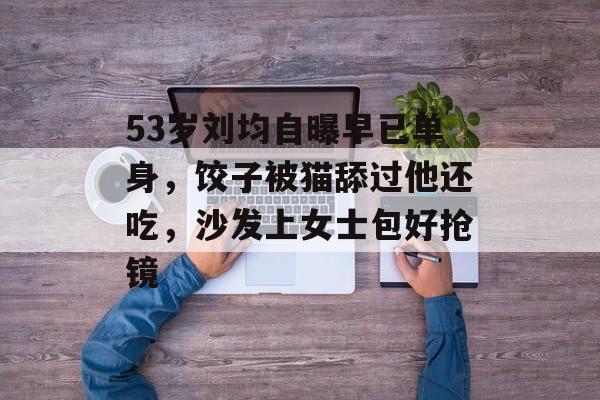 53岁刘均自曝早已单身，饺子被猫舔过他还吃，沙发上女士包好抢镜-第1张图片-