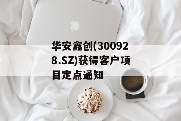 华安鑫创(300928.SZ)获得客户项目定点通知-第1张图片-