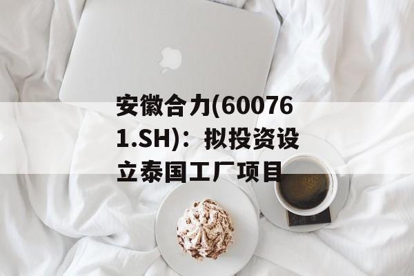 安徽合力(600761.SH)：拟投资设立泰国工厂项目-第1张图片-