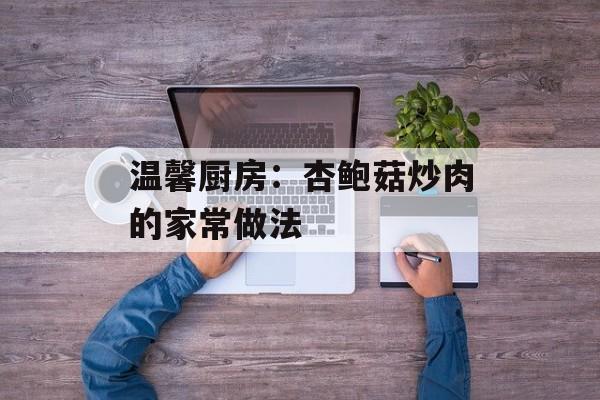 温馨厨房：杏鲍菇炒肉的家常做法-第1张图片-
