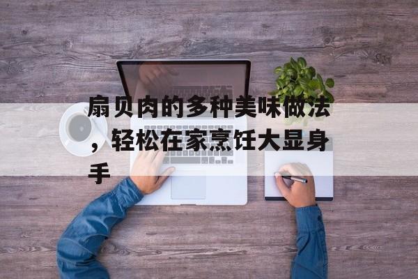 扇贝肉的多种美味做法，轻松在家烹饪大显身手-第1张图片-