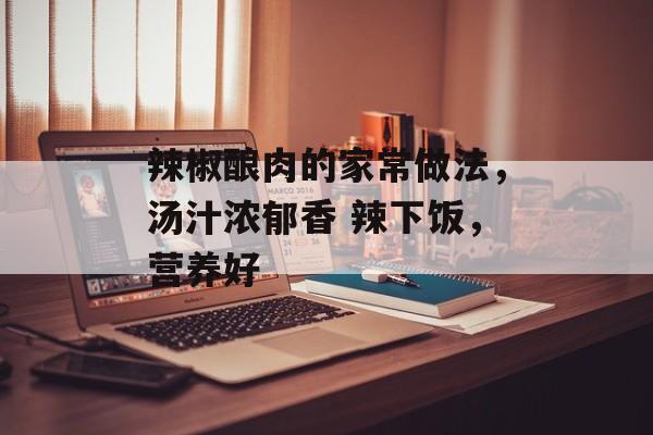 辣椒酿肉的家常做法，汤汁浓郁香 辣下饭，营养好-第1张图片-