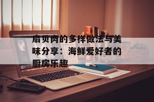 扇贝肉的多样做法与美味分享：海鲜爱好者的厨房乐趣-第1张图片-