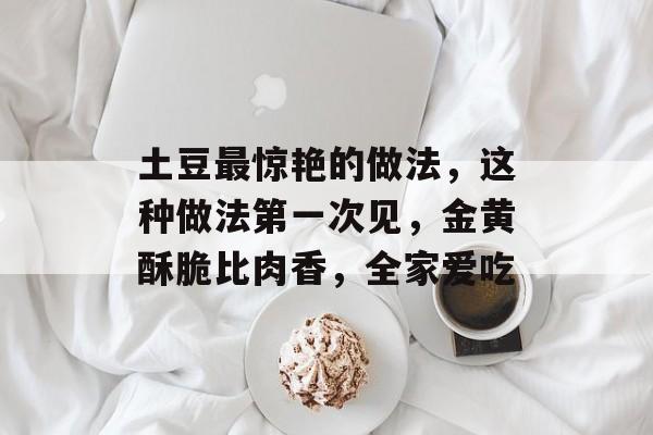 土豆最惊艳的做法，这种做法第一次见，金黄酥脆比肉香，全家爱吃-第1张图片-