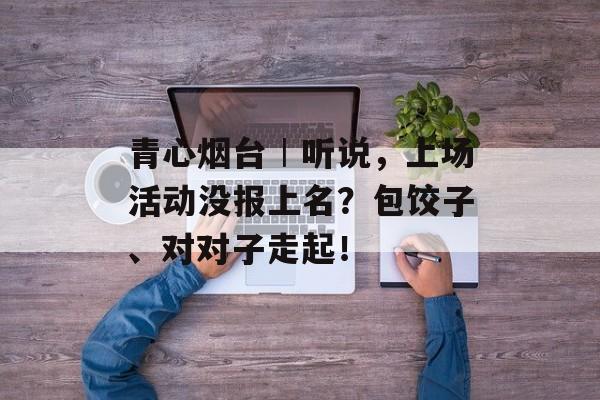 青心烟台︱听说，上场活动没报上名？包饺子、对对子走起！-第1张图片-