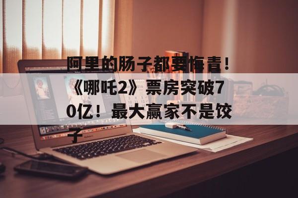 阿里的肠子都要悔青！《哪吒2》票房突破70亿！最大赢家不是饺子-第1张图片-