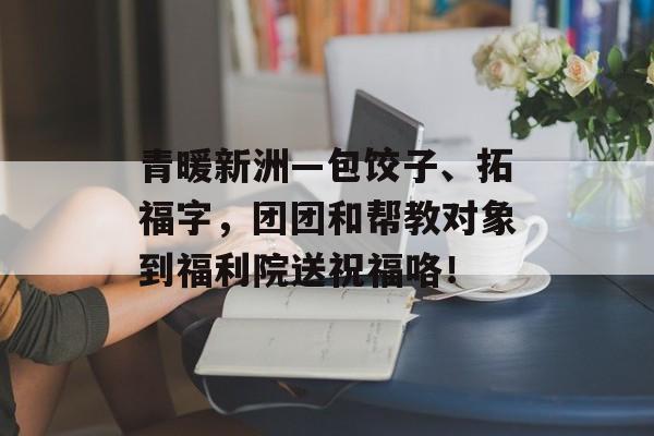 青暖新洲—包饺子、拓福字，团团和帮教对象到福利院送祝福咯！-第1张图片-