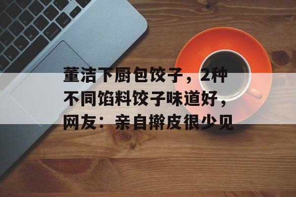 董洁下厨包饺子，2种不同馅料饺子味道好，网友：亲自擀皮很少见-第1张图片-