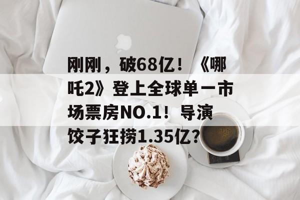 刚刚，破68亿！《哪吒2》登上全球单一市场票房NO.1！导演饺子狂捞1.35亿？-第1张图片-