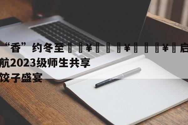 “香”约冬至🥟🥟🥟启航2023级师生共享饺子盛宴-第1张图片-