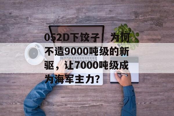 052D下饺子！为何不造9000吨级的新驱，让7000吨级成为海军主力？-第1张图片-