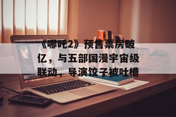 《哪吒2》预售票房破亿，与五部国漫宇宙级联动，导演饺子被吐槽-第1张图片-
