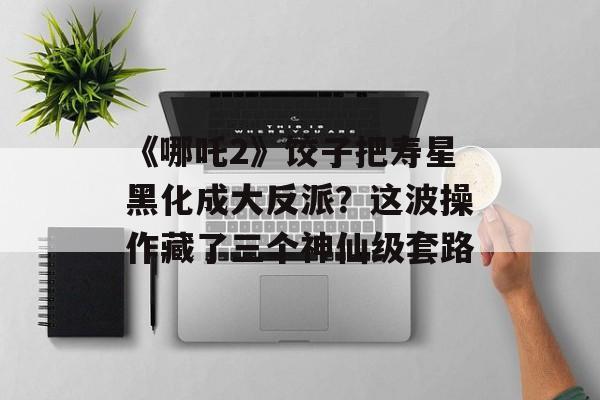 《哪吒2》饺子把寿星黑化成大反派？这波操作藏了三个神仙级套路-第1张图片-