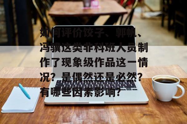 如何评价饺子、郭帆、冯骥这类非科班人员制作了现象级作品这一情况？是偶然还是必然？有哪些因素影响？-第1张图片-