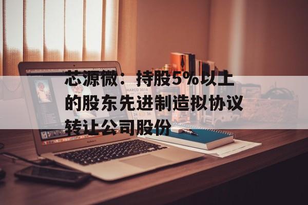 芯源微：持股5%以上的股东先进制造拟协议转让公司股份-第1张图片-