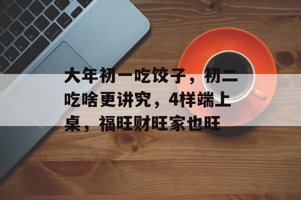 大年初一吃饺子，初二吃啥更讲究，4样端上桌，福旺财旺家也旺-第1张图片-