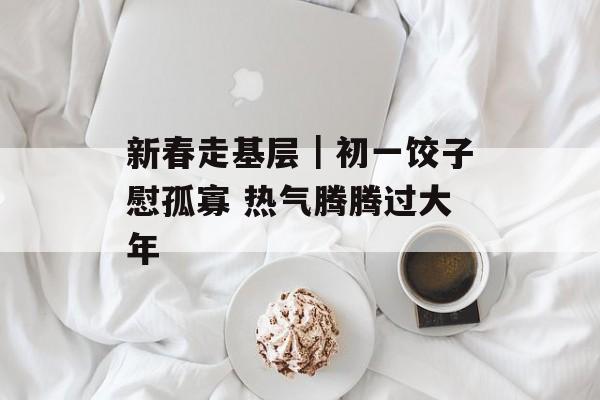新春走基层｜初一饺子慰孤寡 热气腾腾过大年-第1张图片-