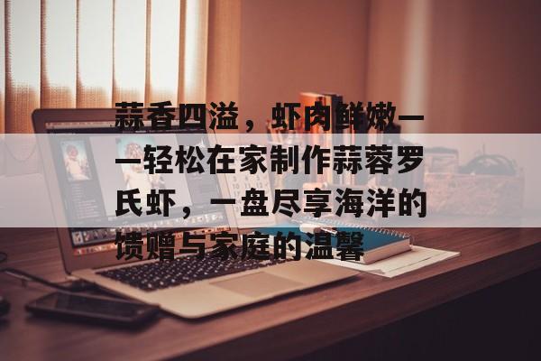 蒜香四溢，虾肉鲜嫩——轻松在家制作蒜蓉罗氏虾，一盘尽享海洋的馈赠与家庭的温馨-第1张图片-