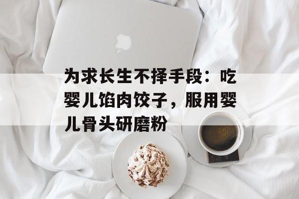 为求长生不择手段：吃婴儿馅肉饺子，服用婴儿骨头研磨粉-第1张图片-