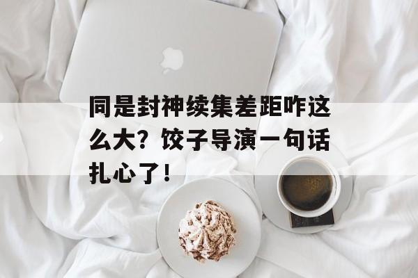 同是封神续集差距咋这么大？饺子导演一句话扎心了！-第1张图片-