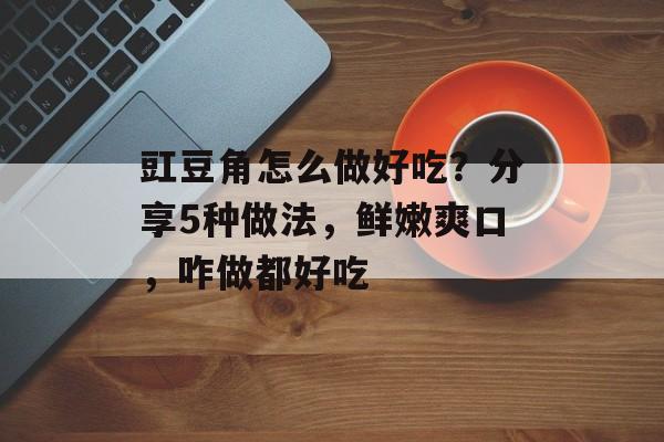 豇豆角怎么做好吃？分享5种做法，鲜嫩爽口，咋做都好吃-第1张图片-