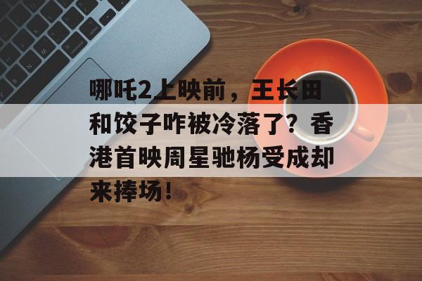 哪吒2上映前，王长田和饺子咋被冷落了？香港首映周星驰杨受成却来捧场！-第1张图片-