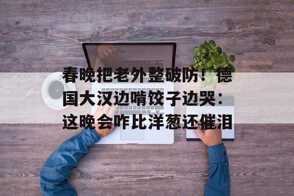 春晚把老外整破防！德国大汉边啃饺子边哭：这晚会咋比洋葱还催泪-第1张图片-