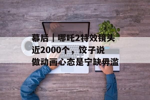 幕后｜哪吒2特效镜头近2000个，饺子说做动画心态是宁缺毋滥-第1张图片-