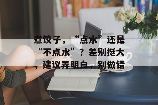 煮饺子，“点水”还是“不点水”？差别挺大，建议弄明白，别做错-第1张图片-