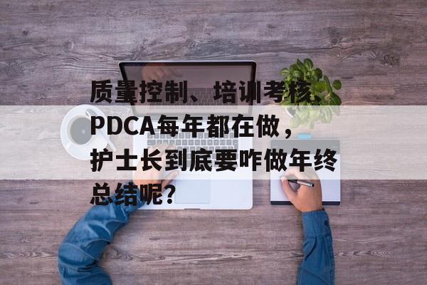 质量控制、培训考核、PDCA每年都在做，护士长到底要咋做年终总结呢？-第1张图片-