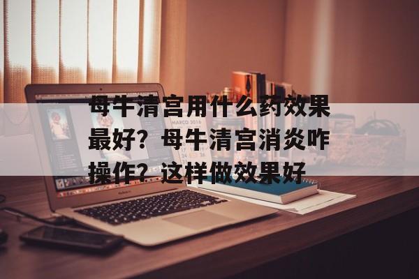 母牛清宫用什么药效果最好？母牛清宫消炎咋操作？这样做效果好-第1张图片-