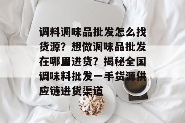 调料调味品批发怎么找货源？想做调味品批发在哪里进货？揭秘全国调味料批发一手货源供应链进货渠道-第1张图片-