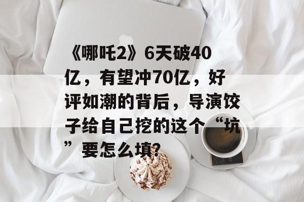 《哪吒2》6天破40亿，有望冲70亿，好评如潮的背后，导演饺子给自己挖的这个“坑”要怎么填？-第1张图片-