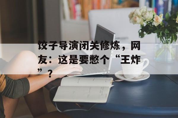 饺子导演闭关修炼，网友：这是要憋个“王炸”？-第1张图片-