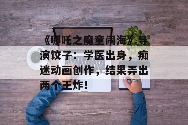 《哪吒之魔童闹海》导演饺子：学医出身，痴迷动画创作，结果弄出两个王炸！-第1张图片-