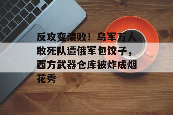 反攻变溃败！乌军万人敢死队遭俄军包饺子，西方武器仓库被炸成烟花秀-第1张图片-