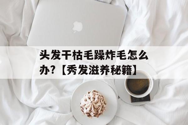头发干枯毛躁炸毛怎么办?【秀发滋养秘籍】-第1张图片-