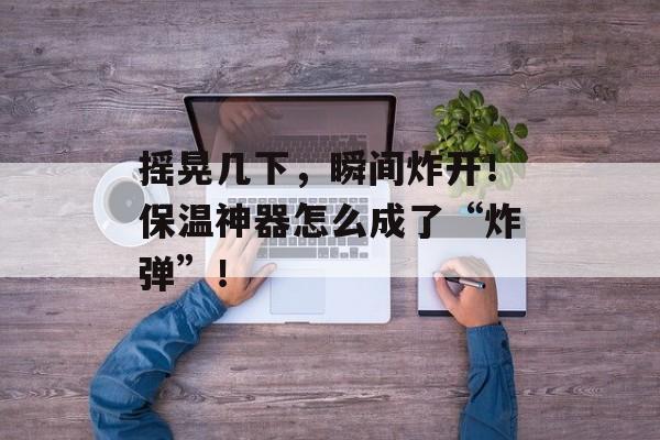 摇晃几下，瞬间炸开！保温神器怎么成了“炸弹”！-第1张图片-