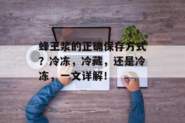 蜂王浆的正确保存方式？冷冻，冷藏，还是冷冻，一文详解！-第1张图片-