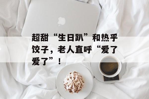 超甜“生日趴”和热乎饺子，老人直呼“爱了爱了”！-第1张图片-