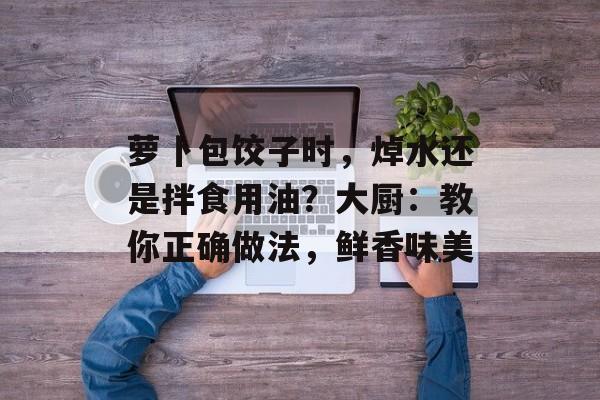 萝卜包饺子时，焯水还是拌食用油？大厨：教你正确做法，鲜香味美-第1张图片-