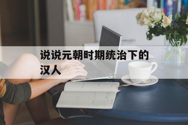 说说元朝时期统治下的汉人-第1张图片-