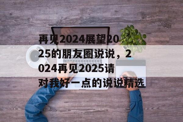 再见2024展望2025的朋友圈说说，2024再见2025请对我好一点的说说精选-第1张图片-