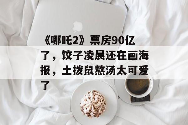 《哪吒2》票房90亿了，饺子凌晨还在画海报，土拨鼠熬汤太可爱了-第1张图片-
