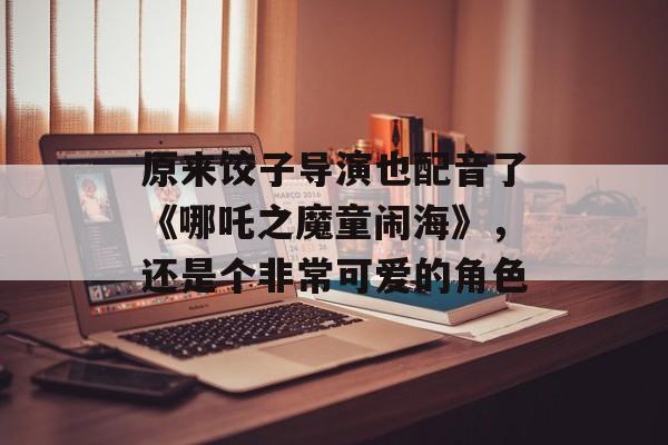 原来饺子导演也配音了《哪吒之魔童闹海》，还是个非常可爱的角色-第1张图片-