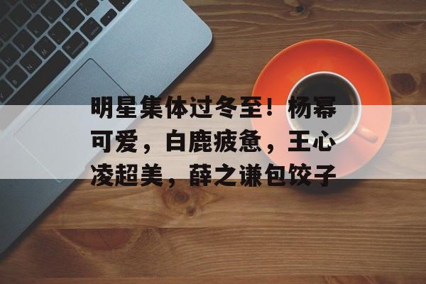 明星集体过冬至！杨幂可爱，白鹿疲惫，王心凌超美，薛之谦包饺子-第1张图片-